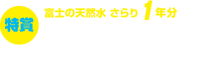 特賞:富士の天然水 さらり 1年分8名様 ※500mlペットボトル384本 ※1日約1本換算